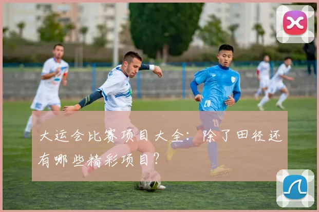 大运会比赛项目大全:除了田径还有哪些精彩项目?