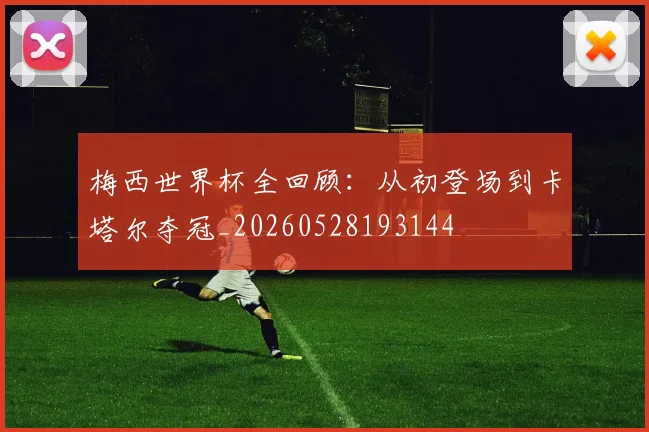 梅西世界杯全回顾:从初登场到卡塔尔夺冠_20260528193144